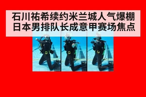 石川祐希续约米兰城人气爆棚日本男排队长成意甲赛场焦点