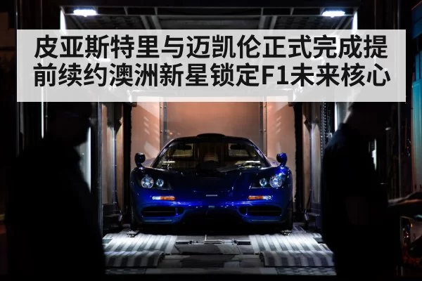 皮亚斯特里与迈凯伦正式完成提前续约澳洲新星锁定F1未来核心