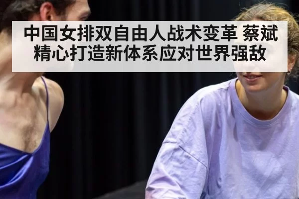 中国女排双自由人战术变革 蔡斌精心打造新体系应对世界强敌