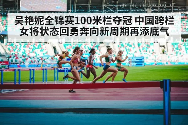 吴艳妮全锦赛100米栏夺冠 中国跨栏女将状态回勇奔向新周期再添底气